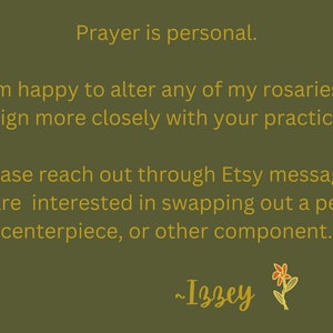 May include: Text on a green background in gold lettering reads: "Prayer is personal. I am happy to alter any of my rosaries to align more closely with your practice. Please reach out through Etsy messages if you are interested in swapping out a pendant, centerpiece, or other component. ~Izzey"