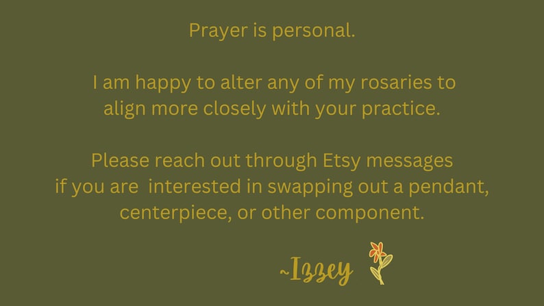 May include: Text on a green background in gold lettering reads: "Prayer is personal. I am happy to alter any of my rosaries to align more closely with your practice. Please reach out through Etsy messages if you are interested in swapping out a pendant, centerpiece, or other component. ~Izzey"