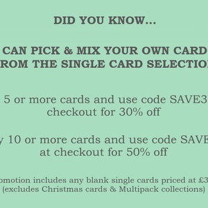 May include: Green background with white text that reads "DID YOU KNOW... YOU CAN PICK & MIX YOUR OWN CARD SET FROM THE SINGLE CARD SELECTION Buy 5 or more cards and use code SAVE30 at checkout for 30% off Buy 10 or more cards and use code SAVE50 at checkout for 50% off *promotion includes any blank single cards priced at $3.50 (excludes Christmas cards & Multipack collections)"