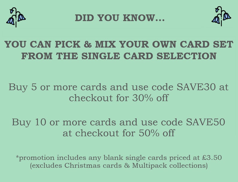 May include: Green background with white text that reads "DID YOU KNOW... YOU CAN PICK & MIX YOUR OWN CARD SET FROM THE SINGLE CARD SELECTION Buy 5 or more cards and use code SAVE30 at checkout for 30% off Buy 10 or more cards and use code SAVE50 at checkout for 50% off *promotion includes any blank single cards priced at $3.50 (excludes Christmas cards & Multipack collections)"