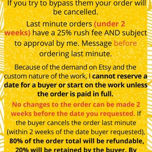 Puede incluir: Texto amarillo sobre fondo blanco con l&iacute;neas negras. El texto dice: "Sea respetuoso con los tiempos de procesamiento. Si intenta omitirlos, su pedido se cancelar&aacute;. Los pedidos de &uacute;ltima hora (menos de 2 semanas) tienen una tarifa de urgencia del 25% Y est&aacute;n sujetos a mi aprobaci&oacute;n. Env&iacute;e un mensaje antes de realizar un pedido de &uacute;ltima hora. Debido a la demanda en Etsy y la naturaleza personalizada del trabajo, no puedo reservar una fecha para un comprador o comenzar a trabajar en el pedido a menos que se pague por completo. No se pueden realizar cambios en el pedido 2 semanas antes de la fecha que solicit&oacute;. Si el comprador cancela el pedido en el &uacute;ltimo minuto (dentro de las 2 semanas posteriores a la fecha solicitada por el comprador), el 80% del total del pedido ser&aacute; reembolsable, el 20% ser&aacute; retenido por el comprador. Al pagar, el comprador acepta estos t&eacute;rminos."
