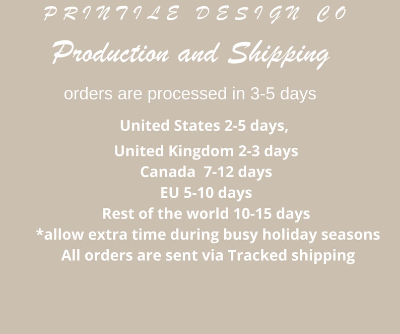 May include: A white text graphic on a beige background with the text "PRINTILE DESIGN CO" at the top, followed by "Production and Shipping" in a larger font. The text continues with "orders are processed in 3-5 days" and lists estimated shipping times for different countries: United States 2-5 days, United Kingdom 2-3 days, Canada 7-12 days, EU 5-10 days, Rest of the world 10-15 days. The text concludes with "*allow extra time during busy holiday seasons" and "All orders are sent via Tracked shipping."