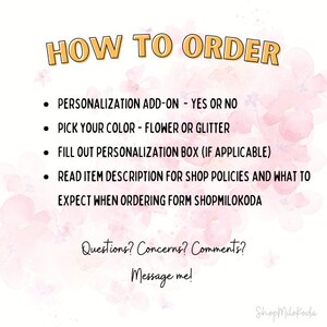 May include: How to order instructions with a pink watercolor background. The text reads: "HOW TO ORDER", "PERSONALIZATION ADD-ON - YES OR NO", "PICK YOUR COLOR - FLOWER OR GLITTER", "FILL OUT PERSONALIZATION BOX (IF APPLICABLE)", "READ ITEM DESCRIPTION FOR SHOP POLICIES AND WHAT TO EXPECT WHEN ORDERING FORM SHOPMILOKODA", "Questions? Concerns? Comments? Message me!" and "Shop Milokoda".