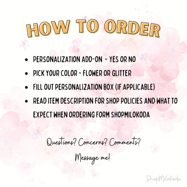 May include: How to order instructions with a pink watercolor background. The text reads: "HOW TO ORDER", "PERSONALIZATION ADD-ON - YES OR NO", "PICK YOUR COLOR - FLOWER OR GLITTER", "FILL OUT PERSONALIZATION BOX (IF APPLICABLE)", "READ ITEM DESCRIPTION FOR SHOP POLICIES AND WHAT TO EXPECT WHEN ORDERING FORM SHOPMILOKODA", "Questions? Concerns? Comments? Message me!" and "Shop Milokoda".