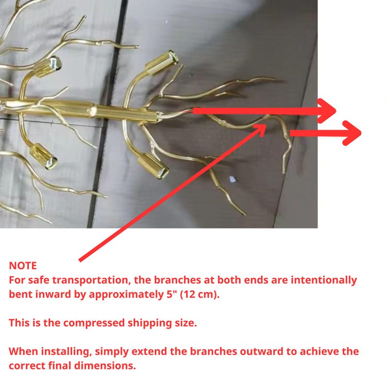 May include: Gold metal branch chandelier with multiple light bulbs. The branches are bent inwards for safe shipping and can be extended outwards for installation.  NOTE: For safe transportation, the branches at both ends are intentionally bent inwards by approximately 5" (12 cm). This is the compressed shipping size. When installing, simply extend the branches outwards to achieve the correct final dimensions.
