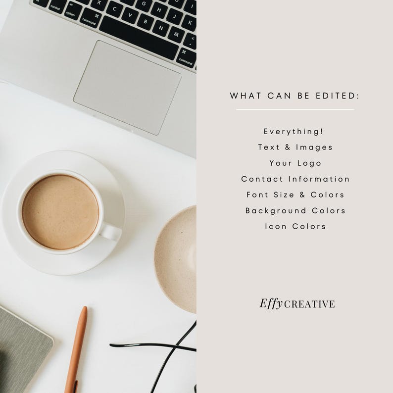 May include: A white desktop with a laptop, a cup of coffee, a saucer, a small bowl, a pen, and a pair of glasses. The text "WHAT CAN BE EDITED:" is on the right side of the image, followed by a list of editable elements: "Everything! Text & Images Your Logo Contact Information Font Size & Colors Background Colors Icon Colors". The text "Effy CREATIVE" is at the bottom of the image.