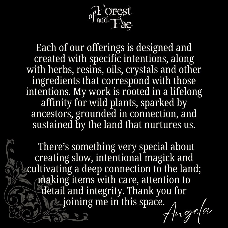 K&ouml;nnte beinhalten: Schwarzwei&szlig;er Text auf schwarzem Hintergrund. Der Text lautet "of Forest of and Fae". Der Text setzt sich fort mit "Jedes unserer Angebote ist so konzipiert und hergestellt, dass es bestimmte Absichten erf&uuml;llt, zusammen mit Kr&auml;utern, Harzen, &Ouml;len, Kristallen und anderen Zutaten, die diesen Absichten entsprechen. Meine Arbeit ist in einer lebenslangen Affinit&auml;t zu Wildpflanzen verwurzelt, angeregt durch Vorfahren, geerdet in Verbindung und erhalten durch das Land, das uns n&auml;hrt. Es gibt etwas ganz Besonderes daran, langsame, bewusste Magie zu erschaffen und eine tiefe Verbindung zum Land zu pflegen; Gegenst&auml;nde mit Sorgfalt, Aufmerksamkeit f&uuml;r Details und Integrit&auml;t herzustellen. Vielen Dank, dass Sie sich diesem Raum anschlie&szlig;en. Angela"