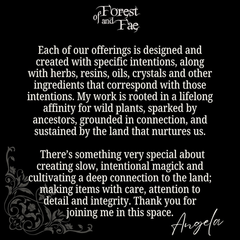 Puede incluir: Texto en blanco y negro sobre fondo negro. El texto dice "of Forest of and Fae". El texto contin&uacute;a con "Cada una de nuestras ofertas est&aacute; dise&ntilde;ada y creada con intenciones espec&iacute;ficas, junto con hierbas, resinas, aceites, cristales y otros ingredientes que corresponden con esas intenciones. Mi trabajo est&aacute; arraigado en una afinidad de toda la vida por las plantas silvestres, impulsada por los antepasados, arraigada en la conexi&oacute;n y sostenida por la tierra que nos nutre. Hay algo muy especial en crear magia lenta e intencional y cultivar una conexi&oacute;n profunda con la tierra; hacer art&iacute;culos con cuidado, atenci&oacute;n al detalle e integridad. Gracias por unirse a m&iacute; en este espacio. Angela"
