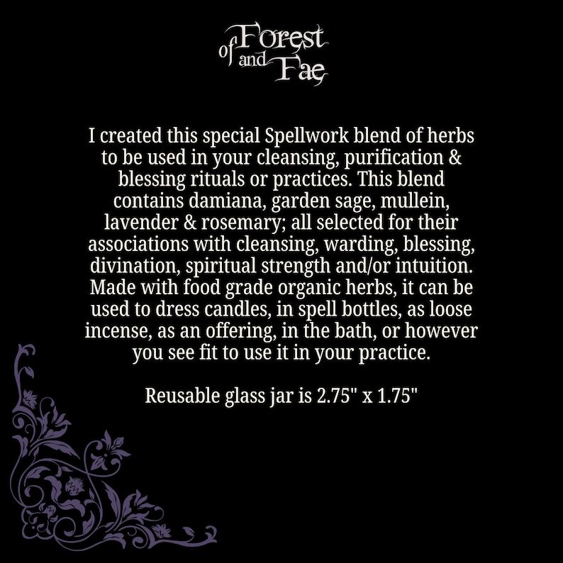May include: A black and white image with a decorative border. The text "of Forest of and Fae" is at the top of the image. The text below reads: "I created this special Spellwork blend of herbs to be used in your cleansing, purification & blessing rituals or practices. This blend contains damiana, garden sage, mullein, lavender & rosemary; all selected for their associations with cleansing, warding, blessing, divination, spiritual strength and/or intuition. Made with food grade organic herbs, it can be used to dress candles, in spell bottles, as loose incense, as an offering, in the bath, or however you see fit to use it in your practice. Reusable glass jar is 2.75" x 1.75"