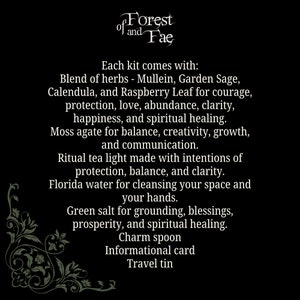May include: A black and white image with a decorative floral border. The text "Forest of and Fae" is at the top of the image. The text "Each kit comes with: Blend of herbs - Mullein, Garden Sage, Calendula, and Raspberry Leaf for courage, protection, love, abundance, clarity, happiness, and spiritual healing. Moss agate for balance, creativity, growth, and communication. Ritual tea light made with intentions of protection, balance, and clarity. Florida water for cleansing your space and your hands. Green salt for grounding, blessings, prosperity, and spiritual healing. Charm spoon Informational card Travel tin" is in the center of the image.