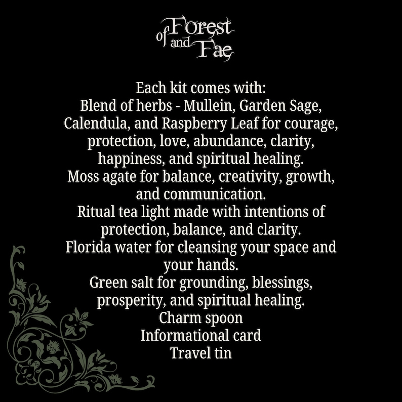 May include: A black and white image with a decorative floral border. The text "Forest of and Fae" is at the top of the image. The text "Each kit comes with: Blend of herbs - Mullein, Garden Sage, Calendula, and Raspberry Leaf for courage, protection, love, abundance, clarity, happiness, and spiritual healing. Moss agate for balance, creativity, growth, and communication. Ritual tea light made with intentions of protection, balance, and clarity. Florida water for cleansing your space and your hands. Green salt for grounding, blessings, prosperity, and spiritual healing. Charm spoon Informational card Travel tin" is in the center of the image.