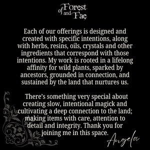 May include: Black and white text on a black background. The text reads "of Forest of and Fae".  The text continues with "Each of our offerings is designed and created with specific intentions, along with herbs, resins, oils, crystals and other ingredients that correspond with those intentions. My work is rooted in a lifelong affinity for wild plants, sparked by ancestors, grounded in connection, and sustained by the land that nurtures us. There's something very special about creating slow, intentional magick and cultivating a deep connection to the land; making items with care, attention to detail and integrity. Thank you for joining me in this space. Angela"