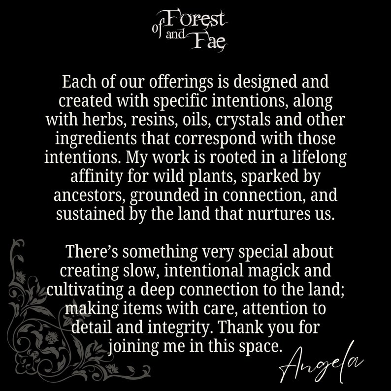 May include: Black and white text on a black background. The text reads "of Forest of and Fae".  The text continues with "Each of our offerings is designed and created with specific intentions, along with herbs, resins, oils, crystals and other ingredients that correspond with those intentions. My work is rooted in a lifelong affinity for wild plants, sparked by ancestors, grounded in connection, and sustained by the land that nurtures us. There's something very special about creating slow, intentional magick and cultivating a deep connection to the land; making items with care, attention to detail and integrity. Thank you for joining me in this space. Angela"