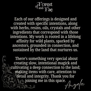 May include: Black and white text on a black background. The text reads "of Forest of and Fae".  The text continues with "Each of our offerings is designed and created with specific intentions, along with herbs, resins, oils, crystals and other ingredients that correspond with those intentions. My work is rooted in a lifelong affinity for wild plants, sparked by ancestors, grounded in connection, and sustained by the land that nurtures us. There's something very special about creating slow, intentional magick and cultivating a deep connection to the land; making items with care, attention to detail and integrity. Thank you for joining me in this space. Angela"