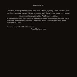 Pu&ograve; includere: Una copertina di libro nera con testo bianco che recita: based on a true story. Nineteen years after the sky split open over Siberia, a young Soviet surveyor joins the first expedition into the blast zone. A novel by Aaron Lime.