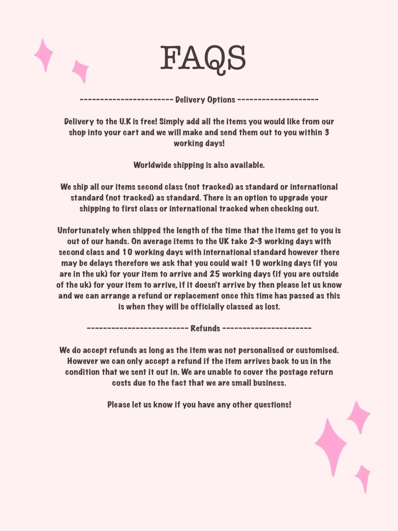 May include: FAQs about delivery options and refunds for online orders.  Delivery to the UK is free.  Worldwide shipping is also available.  Orders ship second class (not tracked) as standard.  There is an option to upgrade to first class or international tracked shipping.  Refunds are accepted as long as the item was not personalized or customized.  Refunds are only accepted if the item arrives back in the same condition it was sent out in.