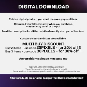 May include: Digital download text graphic with a white background and black text. The text reads "Digital Download", "This is a digital product; you won't receive a physical item.", "Download your files instantly when you purchase. via your etsy email or the pdf", "Read the description for all the details of exactly what you will receive.", "Custom colours and sizes are available.", "MULTI BUY DISCOUNT", "Buy 2 items - use code 20PIXELS - for 20% off!!", "Buy 3 items - use code 30PIXELS - for 30% off!!", "Any problems please message me", "ALL FILES ARE FOR PERSONAL USE ONLY. These files should not be re-distributed or re-sold. Please reach out if you have any questions or inquiries regarding commercial use.", "All my products are original designs that I have created myself."