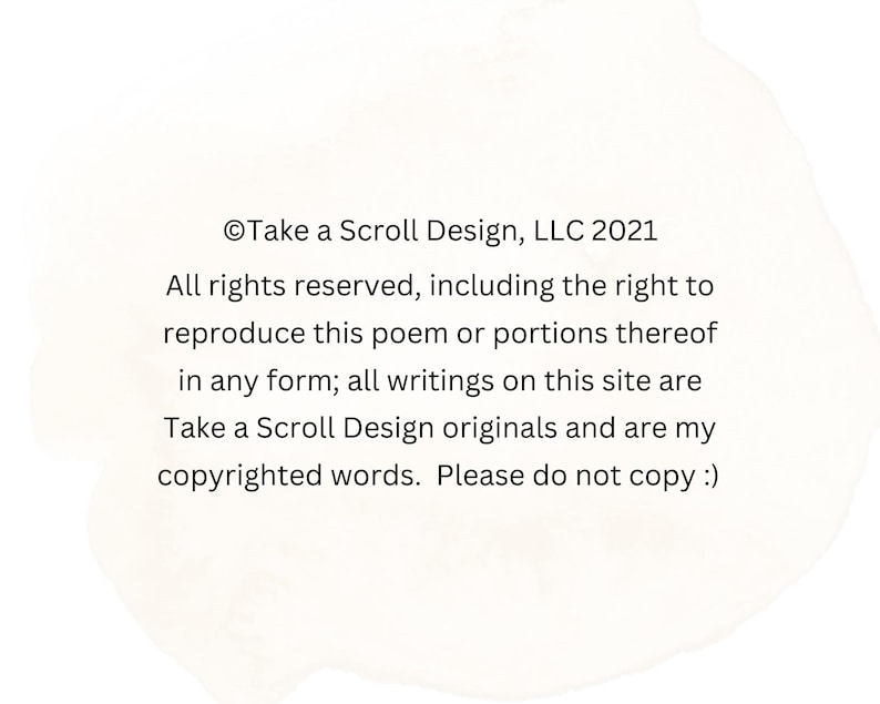 K&ouml;nnte beinhalten: Wei&szlig;er Hintergrund mit Text von Take a Scroll Design, LLC 2021. Der Text lautet: "Alle Rechte vorbehalten, einschlie&szlig;lich des Rechts, dieses Gedicht oder Teile davon in irgendeiner Form zu reproduzieren; alle Schriften auf dieser Website sind Originale von Take a Scroll Design und meine urheberrechtlich gesch&uuml;tzten Worte. Bitte nicht kopieren :)"