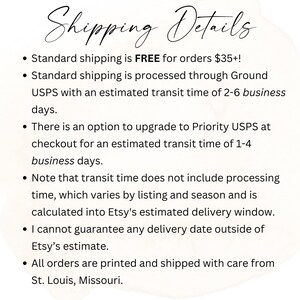 May include: Shipping details for orders placed on Etsy. Free standard shipping for orders over $35. Standard shipping is processed through USPS with an estimated delivery time of 2-6 business days. Priority USPS shipping is available at checkout with an estimated delivery time of 1-4 business days. Orders are printed and shipped from St. Louis, Missouri.