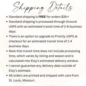 May include: Shipping details for orders placed on Etsy. Free standard shipping for orders over $35. Standard shipping is processed through USPS with an estimated delivery time of 2-6 business days. Priority USPS shipping is available at checkout with an estimated delivery time of 1-4 business days. Orders are printed and shipped from St. Louis, Missouri.