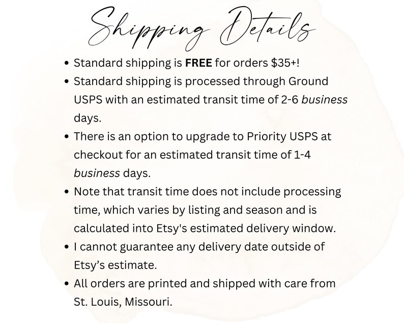 May include: Shipping details for orders placed on Etsy. Free standard shipping for orders over $35. Standard shipping is processed through USPS with an estimated delivery time of 2-6 business days. Priority USPS shipping is available at checkout with an estimated delivery time of 1-4 business days. Orders are printed and shipped from St. Louis, Missouri.