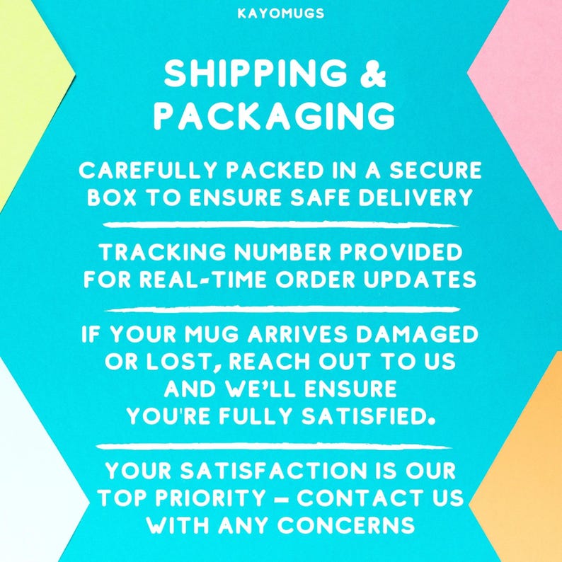 May include: A turquoise blue background with white text that reads "KAYOMUGS SHIPPING & PACKAGING" followed by "CAREFULLY PACKED IN A SECURE BOX TO ENSURE SAFE DELIVERY", "TRACKING NUMBER PROVIDED FOR REAL-TIME ORDER UPDATES", "IF YOUR MUG ARRIVES DAMAGED OR LOST, REACH OUT TO US AND WE'LL ENSURE YOU'RE FULLY SATISFIED.", "YOUR SATISFACTION IS OUR TOP PRIORITY - CONTACT US WITH ANY CONCERNS".