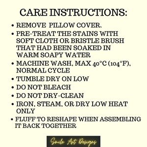 May include: Care instructions for a pillow cover. Remove the pillow cover, pre-treat stains with a soft cloth or brush soaked in warm soapy water, machine wash on a normal cycle at a maximum temperature of 40&deg;C (104&deg;F), tumble dry on low, do not bleach or dry clean, iron, steam, or dry on low heat only, and fluff to reshape when assembling it back together.