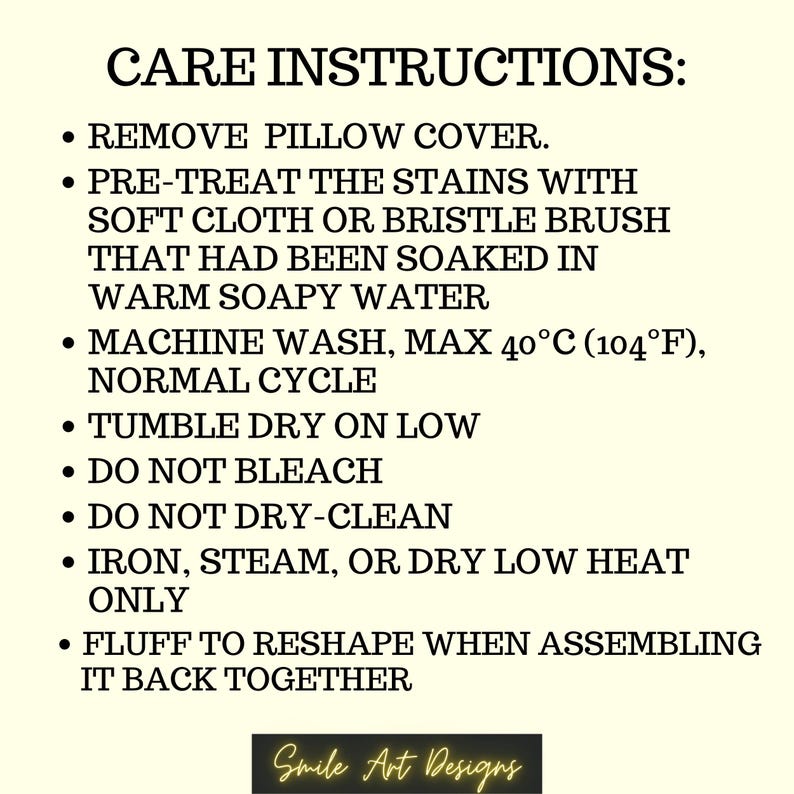 May include: Care instructions for a pillow cover. Remove the pillow cover, pre-treat stains with a soft cloth or brush soaked in warm soapy water, machine wash on a normal cycle at a maximum temperature of 40&deg;C (104&deg;F), tumble dry on low, do not bleach or dry clean, iron, steam, or dry on low heat only, and fluff to reshape when assembling it back together.
