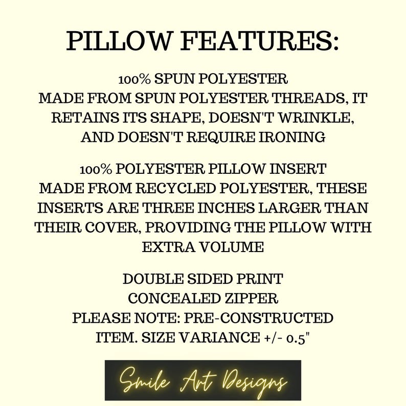 May include: Pillow features: 100% spun polyester, made from spun polyester threads, retains its shape, doesn't wrinkle, and doesn't require ironing. 100% polyester pillow insert made from recycled polyester, these inserts are three inches larger than their cover, providing the pillow with extra volume. Double sided print, concealed zipper. Please note: pre-constructed item. Size variance +/- 0.5 inches. Smile Art Designs.