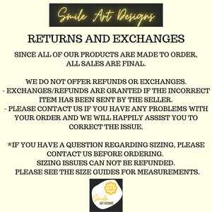 May include: Text on a white background with the words "Smile Art Designs" in yellow. The text "RETURNS AND EXCHANGES" is in black. The text "SINCE ALL OF OUR PRODUCTS ARE MADE TO ORDER, ALL SALES ARE FINAL." is in black. The text "WE DO NOT OFFER REFUNDS OR EXCHANGES." is in black. The text "- EXCHANGES/REFUNDS ARE GRANTED IF THE INCORRECT ITEM HAS BEEN SENT BY THE SELLER." is in black. The text "- PLEASE CONTACT US IF YOU HAVE ANY PROBLEMS WITH YOUR ORDER AND WE WILL HAPPILY ASSIST YOU TO CORRECT THE ISSUE." is in black. The text "*IF YOU HAVE A QUESTION REGARDING SIZING, PLEASE CONTACT US BEFORE ORDERING." is in black. The text "SIZING ISSUES CAN NOT BE REFUNDED." is in black. The text "PLEASE SEE THE SIZE GUIDES FOR MEASUREMENTS." is in black. A yellow flower with a smiley face is in the bottom right corner with the text "Smile ART DESIGNS" underneath.