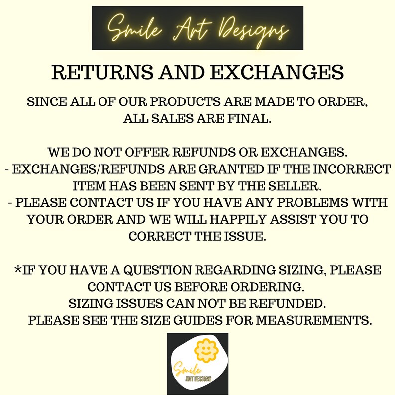 May include: Text on a white background with the words "Smile Art Designs" in yellow. The text "RETURNS AND EXCHANGES" is in black. The text "SINCE ALL OF OUR PRODUCTS ARE MADE TO ORDER, ALL SALES ARE FINAL." is in black. The text "WE DO NOT OFFER REFUNDS OR EXCHANGES." is in black. The text "- EXCHANGES/REFUNDS ARE GRANTED IF THE INCORRECT ITEM HAS BEEN SENT BY THE SELLER." is in black. The text "- PLEASE CONTACT US IF YOU HAVE ANY PROBLEMS WITH YOUR ORDER AND WE WILL HAPPILY ASSIST YOU TO CORRECT THE ISSUE." is in black. The text "*IF YOU HAVE A QUESTION REGARDING SIZING, PLEASE CONTACT US BEFORE ORDERING." is in black. The text "SIZING ISSUES CAN NOT BE REFUNDED." is in black. The text "PLEASE SEE THE SIZE GUIDES FOR MEASUREMENTS." is in black. A yellow flower with a smiley face is in the bottom right corner with the text "Smile ART DESIGNS" underneath.