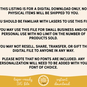 May include: Text on a white background that reads: "This listing is for a digital download only, no physical items will be shipped to you. You should be familiar with lasers to use this file. You may use this file for small business and/or personal use with no limit on the number of products sold. You may not resell, share, transfer, or gift the digital file to anyone in any way. Please note that no fonts are included. Any personalization will need to be added with your font of choice. laser-ready SVG file Knotty Design Company digital instant download"