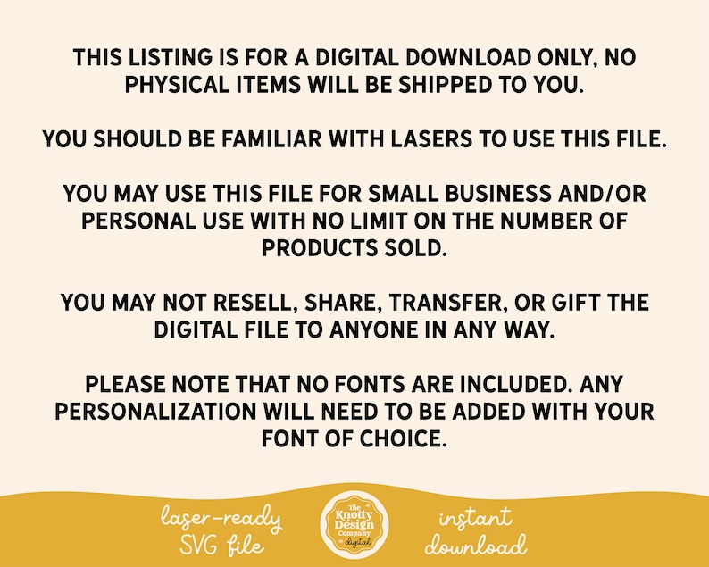May include: Text on a white background that reads: "This listing is for a digital download only, no physical items will be shipped to you. You should be familiar with lasers to use this file. You may use this file for small business and/or personal use with no limit on the number of products sold. You may not resell, share, transfer, or gift the digital file to anyone in any way. Please note that no fonts are included. Any personalization will need to be added with your font of choice. laser-ready SVG file Knotty Design Company digital instant download"