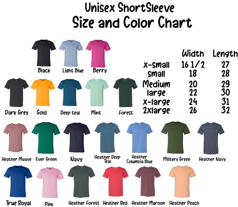 May include: Unisex short sleeve t-shirt size and color chart with a variety of colors including black, light blue, berry, dark grey, gold, deep teal, mint, forest, heather mauve, ever green, navy, heather deep teal, heather columbia blue, military green, heather navy, true royal, pink, heather forest, heather red, heather maroon, and heather peach. The chart also includes the width and length measurements for each size: x-small (16 1/2 inches wide, 27 inches long), small (18 inches wide, 28 inches long), medium (20 inches wide, 29 inches long), large (22 inches wide, 30 inches long), x-large (24 inches wide, 31 inches long), and 2xlarge (26 inches wide, 32 inches long).