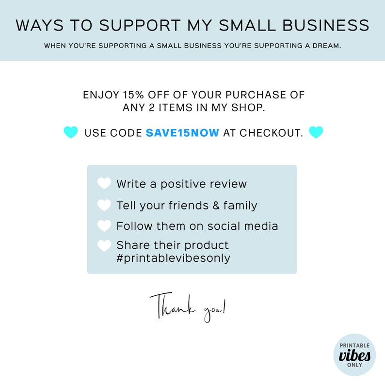 May include: A light blue graphic with the text "WAYS TO SUPPORT MY SMALL BUSINESS" and "WHEN YOU'RE SUPPORTING A SMALL BUSINESS YOU'RE SUPPORTING A DREAM."  The graphic also includes the text "ENJOY 15% OFF OF YOUR PURCHASE OF ANY 2 ITEMS IN MY SHOP." and "USE CODE SAVE15NOW AT CHECKOUT."  The graphic also includes a list of ways to support a small business, including "Write a positive review", "Tell your friends & family", "Follow them on social media", "Share their product", and "#printablevibesonly".