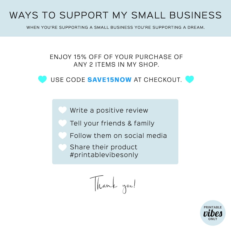 May include: A light blue graphic with the text "WAYS TO SUPPORT MY SMALL BUSINESS" and "WHEN YOU'RE SUPPORTING A SMALL BUSINESS YOU'RE SUPPORTING A DREAM."  The graphic also includes the text "ENJOY 15% OFF OF YOUR PURCHASE OF ANY 2 ITEMS IN MY SHOP." and "USE CODE SAVE15NOW AT CHECKOUT."  The graphic also includes a list of ways to support a small business, including "Write a positive review", "Tell your friends & family", "Follow them on social media", "Share their product", and "#printablevibesonly".