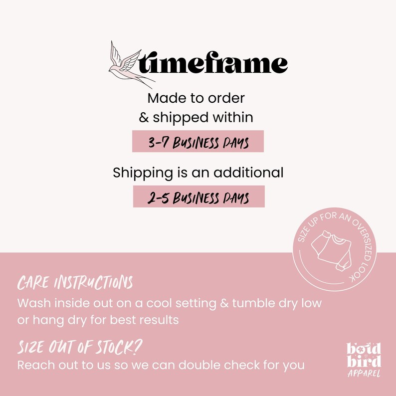 K&ouml;nnte beinhalten: Rosa Grafik mit dem Text "timeframe" und einer Vogel-Illustration. Der Text "Made to order & shipped within 3-7 BUSINESS DAYS" wird angezeigt. Der Text "Shipping is an additional 2-5 BUSINESS DAYS" wird ebenfalls angezeigt. Der Text "CARE INSTRUCTIONS" wird angezeigt. Der Text "Wash inside out on a cool setting & tumble dry low or hang dry for best results" wird angezeigt. Der Text "SIZE OUT OF STOCK?" wird angezeigt. Der Text "Reach out to us so we can double check for you" wird angezeigt. Der Text "SIZE UP FOR AN OVERSIZED LOOK" wird in einem Kreis angezeigt. Der Text "boid bird APPAREL" wird angezeigt.
