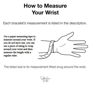 May include: Diagram showing how to measure your wrist for a bracelet. Use a measuring tape or string to wrap around your wrist and then measure the length with a ruler. The listed size is the measurement fitted snug around the wrist.