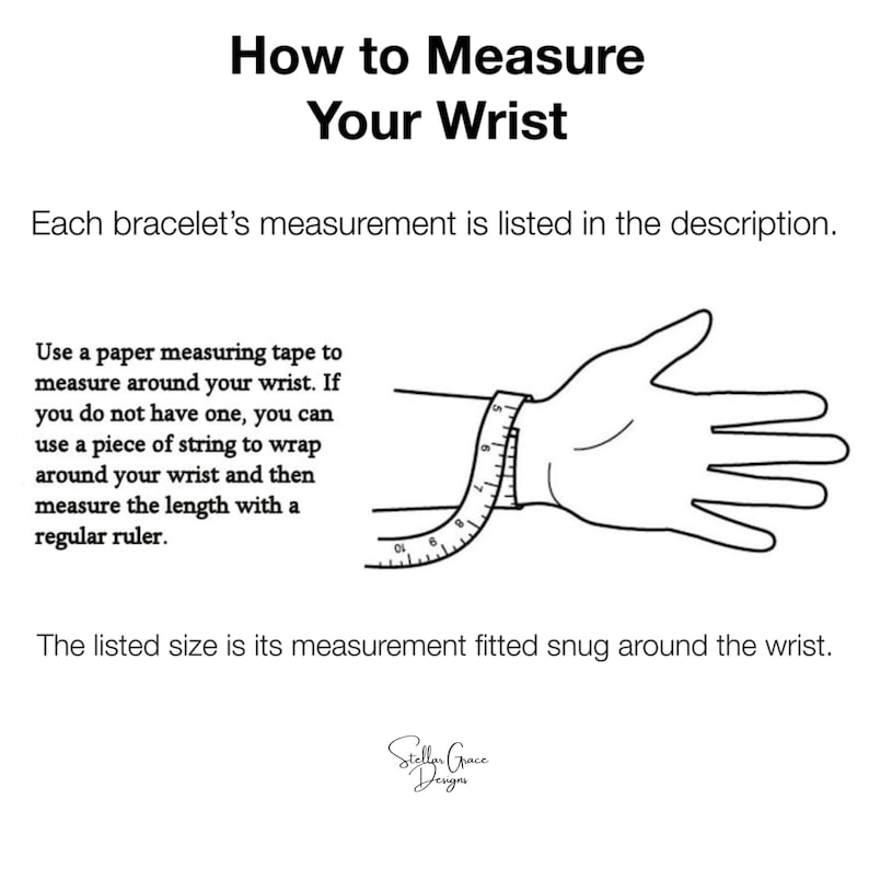 May include: Diagram showing how to measure your wrist for a bracelet. Use a measuring tape or string to wrap around your wrist and then measure the length with a ruler. The listed size is the measurement fitted snug around the wrist.