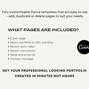 May include: A black and white image with text that reads "Fully customizable Canva templates that are easy to use - add, duplicate or delete pages to suit your needs."  The text "WHAT PAGES ARE INCLUDED?" is in a larger font size. A list of pages included in the template is provided: Cover page, About me/What is UGC and Why, Recent work video, Recent work photo, Rates and price list, Contact me page. The text "GET YOUR PROFESSIONAL LOOKING PORTFOLIO CREATED IN MINUTES NOT HOURS" is in a larger font size. A black and white logo with the text "MADE IN Canva" is in the upper right corner of the image.