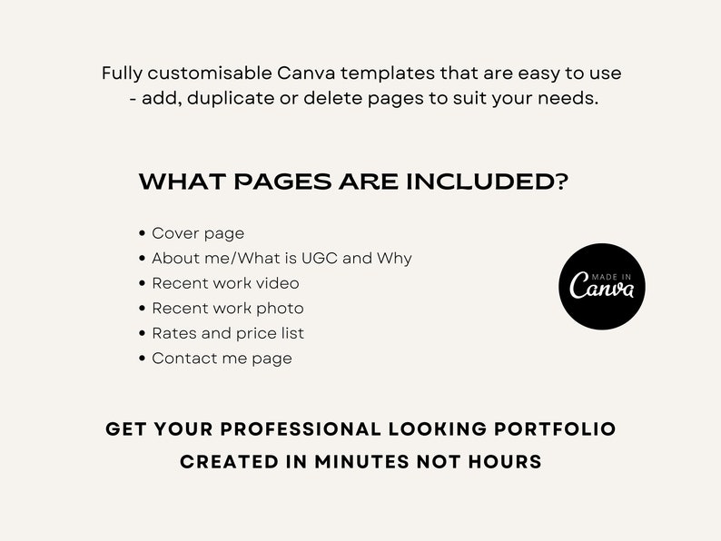 May include: A black and white image with text that reads "Fully customizable Canva templates that are easy to use - add, duplicate or delete pages to suit your needs."  The text "WHAT PAGES ARE INCLUDED?" is in a larger font size. A list of pages included in the template is provided: Cover page, About me/What is UGC and Why, Recent work video, Recent work photo, Rates and price list, Contact me page. The text "GET YOUR PROFESSIONAL LOOKING PORTFOLIO CREATED IN MINUTES NOT HOURS" is in a larger font size. A black and white logo with the text "MADE IN Canva" is in the upper right corner of the image.