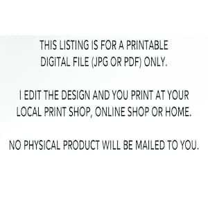 May include: Text on a white background that reads: "THIS LISTING IS FOR A PRINTABLE DIGITAL FILE (JPG OR PDF) ONLY. I EDIT THE DESIGN AND YOU PRINT AT YOUR LOCAL PRINT SHOP, ONLINE SHOP OR HOME. NO PHYSICAL PRODUCT WILL BE MAILED TO YOU."