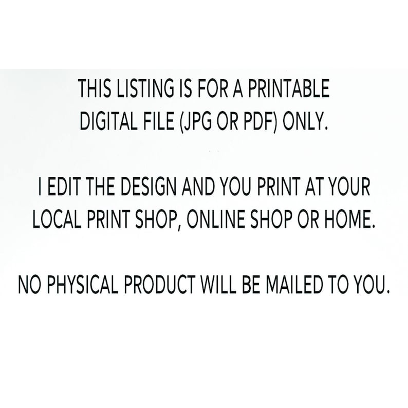 May include: Text on a white background that reads: "THIS LISTING IS FOR A PRINTABLE DIGITAL FILE (JPG OR PDF) ONLY. I EDIT THE DESIGN AND YOU PRINT AT YOUR LOCAL PRINT SHOP, ONLINE SHOP OR HOME. NO PHYSICAL PRODUCT WILL BE MAILED TO YOU."