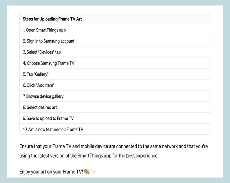 Pu&ograve; includere: Passaggi per caricare opere d'arte su un televisore Samsung Frame utilizzando l'app SmartThings. I passaggi includono l'accesso a un account Samsung, la selezione della scheda "Dispositivi", la scelta del televisore Samsung Frame, il tocco di "Galleria", il clic su "Aggiungi elemento", la navigazione nella galleria del dispositivo, la selezione dell'opera d'arte desiderata, il salvataggio per il caricamento sul televisore Frame e, infine, l'opera d'arte &egrave; ora in primo piano sul televisore Frame. Il testo indica anche che il televisore Frame e il dispositivo mobile devono essere collegati alla stessa rete e che &egrave; necessario utilizzare l'ultima versione dell'app SmartThings per ottenere la migliore esperienza.