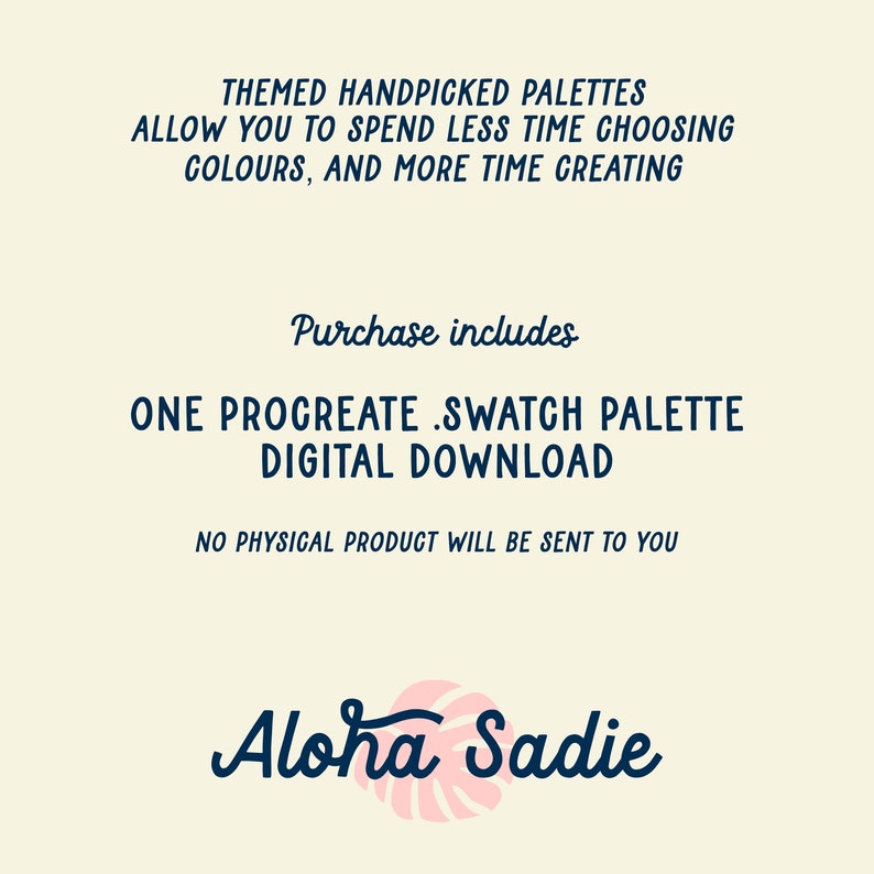 May include: A digital download of a Procreate swatch palette. The text "THEMED HANDPICKED PALETTES ALLOW YOU TO SPEND LESS TIME CHOOSING COLOURS, AND MORE TIME CREATING" is at the top of the image. The text "Purchase includes ONE PROCREATE SWATCH PALETTE DIGITAL DOWNLOAD" is in the middle of the image. The text "NO PHYSICAL PRODUCT WILL BE SENT TO YOU" is at the bottom of the image. The text "Aloha Sadie" is at the bottom of the image with a pink and white tropical leaf design.