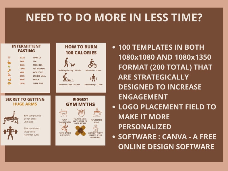 Puede incluir: Un gr&aacute;fico marr&oacute;n y beige con el texto "Need to do more in less time?" en la parte superior. El gr&aacute;fico est&aacute; dividido en cuatro secciones. La secci&oacute;n superior izquierda est&aacute; titulada "Intermittent Fasting" y muestra un horario de comidas y horas de sue&ntilde;o. La secci&oacute;n superior derecha est&aacute; titulada "How to Burn 100 Calories" y muestra tres formas de quemar 100 calor&iacute;as. La secci&oacute;n inferior izquierda est&aacute; titulada "Secret to Getting Huge Arms" y muestra a un hombre levantando pesas. La secci&oacute;n inferior derecha est&aacute; titulada "Biggest Gym Myths" y muestra tres mitos comunes del gimnasio. El gr&aacute;fico tambi&eacute;n incluye el texto "100 Templates in both 1080x1080 and 1080x1350 format (200 total) that are strategically designed to increase engagement. Logo placement field to make it more personalized. Software: Canva - A free online design software."