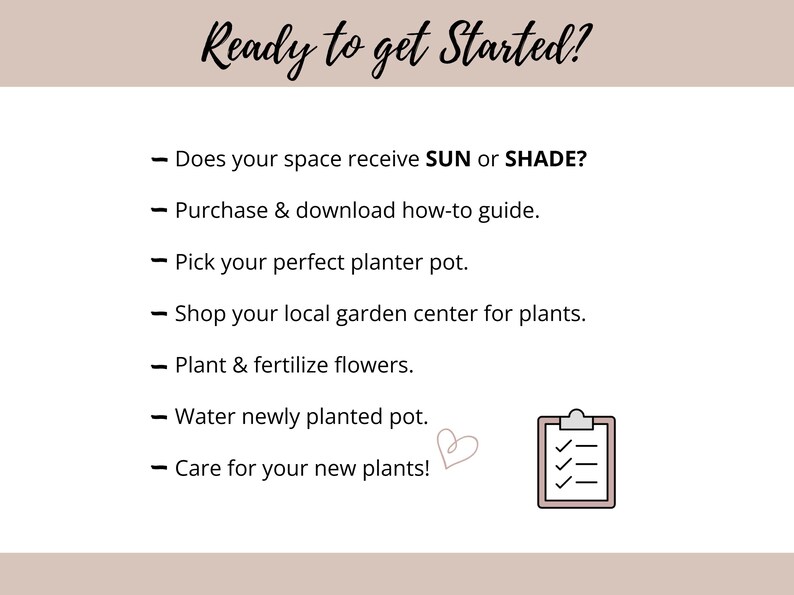 May include: A white informational graphic with the heading Ready to get Started? followed by a list of steps: Does your space receive SUN or SHADE?, Purchase & download how-to guide, Pick your perfect planter pot, Shop your local garden center for plants, Plant & fertilize flowers, Water newly planted pot, and Care for your new plants! A small heart and a clipboard icon are included.