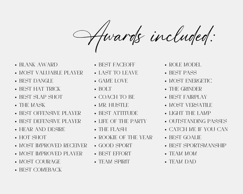 May include: A list of awards for a team or group. The awards include "Most Valuable Player", "Best Dangle", "Best Hat Trick", "Best Comeback", "Best Factoff", "Last to Leave", "Game Love", "Coach to Be", "Mr. Hustle", "Best Attitude", "Life of the Party", "The Flash", "Rookie of the Year", "Good Sport", "Best Effort", "Team Spirit", "Role Model", "Best Pass", "Most Energetic", "The Grinder", "Best Fairplay", "Most Versatile", "Light the Lamp", "Outstanding Passes", "Catch Me If You Can", "Best Goalie", "Best Sportsmanship", "Team Mom", and "Team Dad".