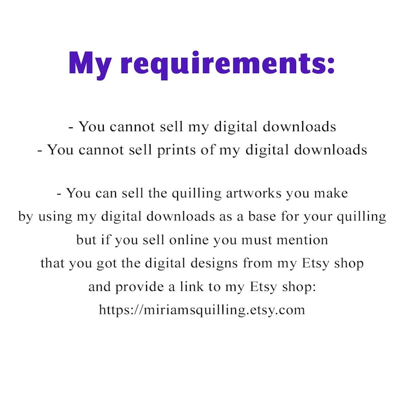 May include: Text on a white background outlining the requirements for selling quilling artworks made using digital downloads. The text states that you cannot sell the digital downloads or prints of the downloads. You can sell the quilling artworks you make using the downloads as a base, but you must mention that you got the digital designs from the Etsy shop and provide a link to the Etsy shop: https://miriamsquilling.etsy.com