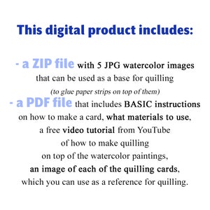 May include: Text on a white background that reads "This digital product includes: - a ZIP file with 5 JPG watercolor images that can be used as a base for quilling (to glue paper strips on top of them) - a PDF file that includes BASIC instructions on how to make a card, what materials to use, a free video tutorial from YouTube of how to make quilling on top of the watercolor paintings, an image of each of the quilling cards, which you can use as a reference for quilling."